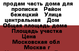 продам часть дома для прописки › Район ­ бежецкий › Улица ­ центральная › Дом ­ 2 › Общая площадь дома ­ 56 › Площадь участка ­ 63 › Цена ­ 45 000 - Московская обл., Москва г. Недвижимость » Дома, коттеджи, дачи продажа   . Московская обл.,Москва г.